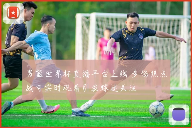 男篮世界杯直播平台上线 多场焦点战可实时观看引发球迷关注