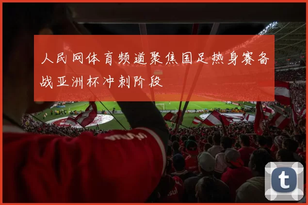 人民网体育频道聚焦国足热身赛备战亚洲杯冲刺阶段