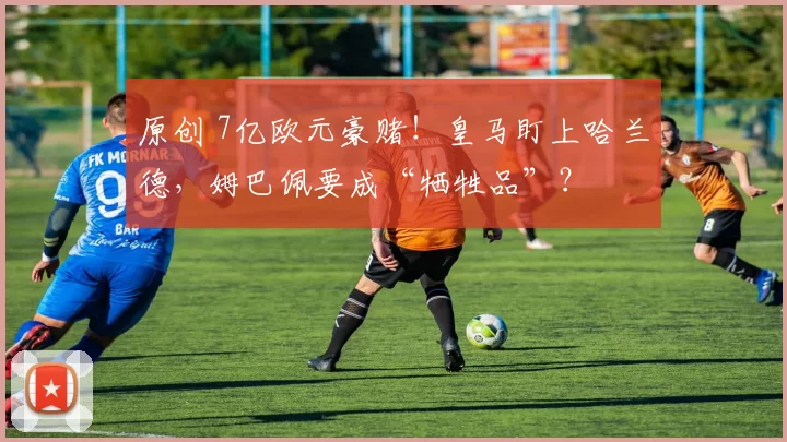 原创 7亿欧元豪赌!皇马盯上哈兰德,姆巴佩要成“牺牲品”?