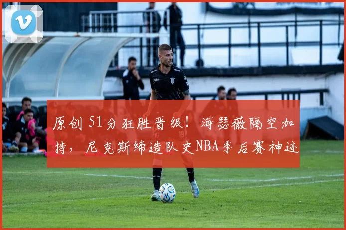 原创 51分狂胜晋级！海瑟薇隔空加持，尼克斯缔造队史NBA季后赛神迹