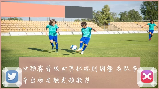 世预赛晋级世界杯规则调整 各队争夺出线名额更趋激烈