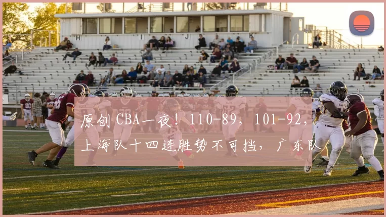 原创 CBA一夜！110-89，101-92，上海队十四连胜势不可挡，广东队复仇重返前三