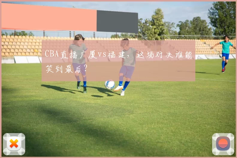 CBA直播广厦vs福建，这场对决谁能笑到最后？