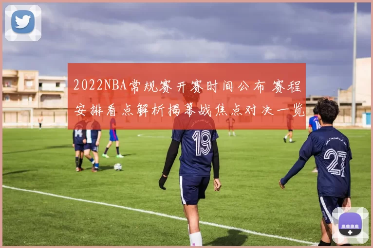 2022NBA常规赛开赛时间公布 赛程安排看点解析揭幕战焦点对决一览