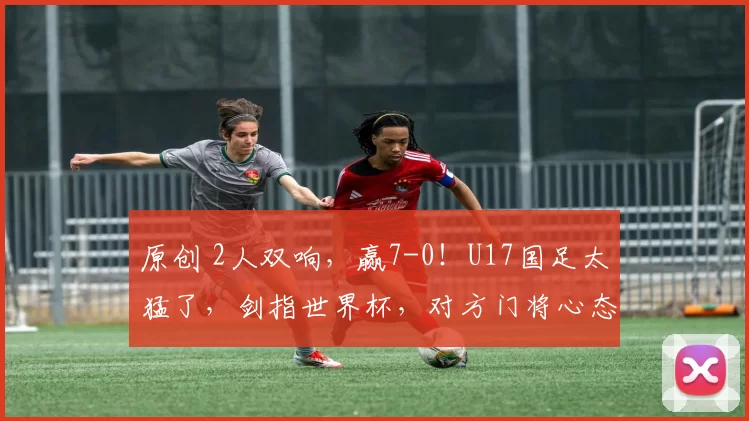 原创 2人双响，赢7-0！U17国足太猛了，剑指世界杯，对方门将心态崩溃