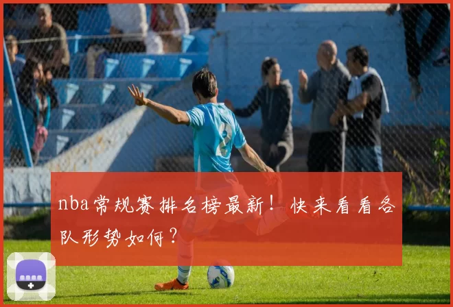 nba常规赛排名榜最新!快来看看各队形势如何?