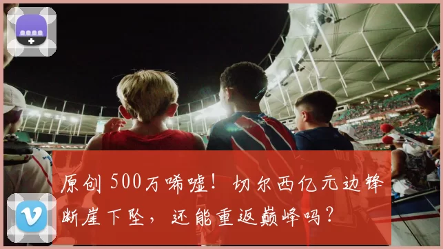 原创 500万唏嘘!切尔西亿元边锋断崖下坠,还能重返巅峰吗?