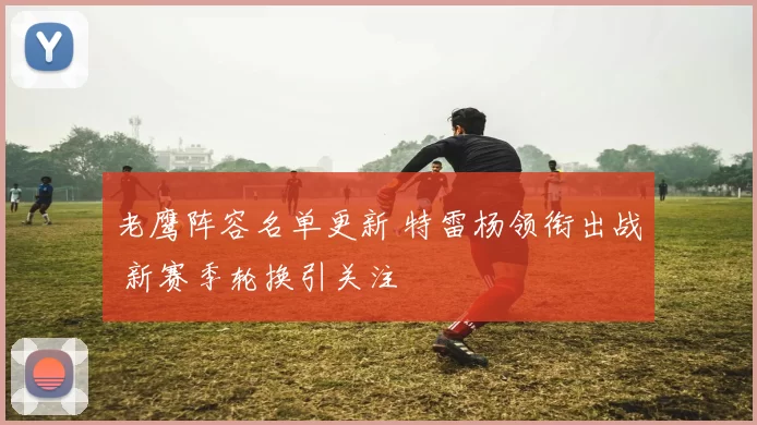 老鹰阵容名单更新 特雷杨领衔出战 新赛季轮换引关注