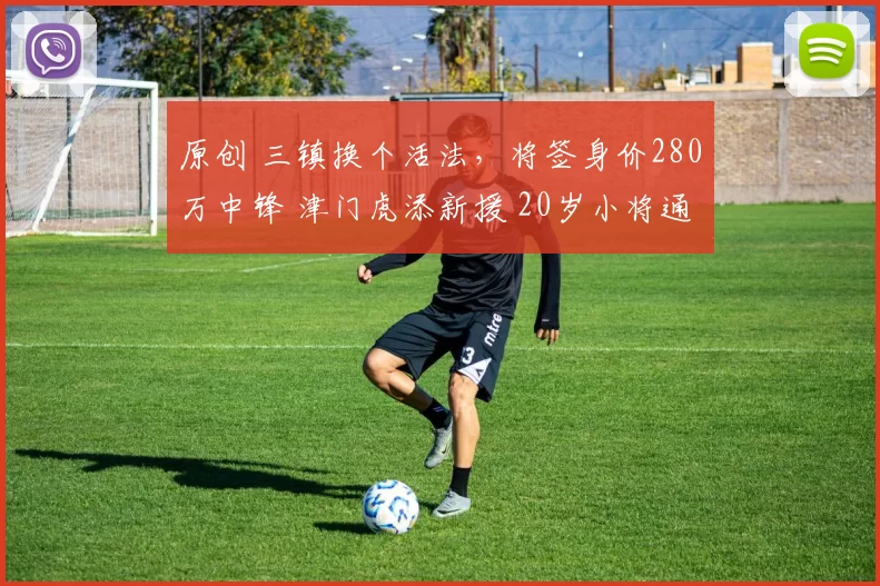 原创 三镇换个活法,将签身价280万中锋 津门虎添新援 20岁小将通过试训