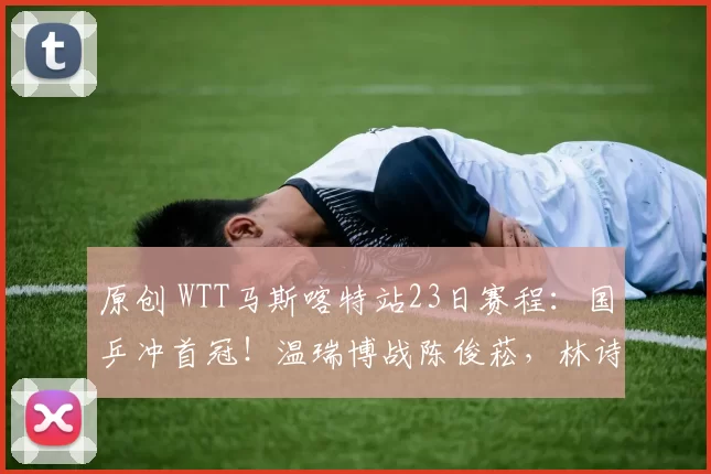 原创 WTT马斯喀特站23日赛程：国乒冲首冠！温瑞博战陈俊菘，林诗栋硬仗！