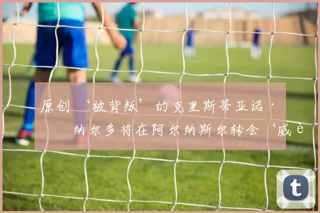 原创 ‘被背叛’的克里斯蒂亚诺·罗纳尔多将在阿尔纳斯尔转会‘威胁’中‘缺席更多比赛’