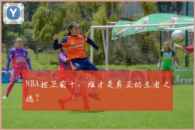 NBA控卫前十，谁才是真正的王者之选？