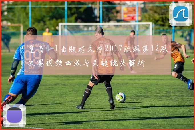 皇马4-1击败尤文夺2017欧冠第12冠决赛视频回放与关键镜头解析