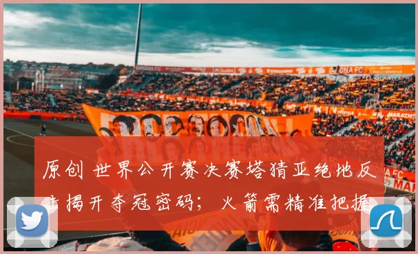 原创 世界公开赛决赛塔猜亚绝地反击揭开夺冠密码；火箭需精准把握对手弱点