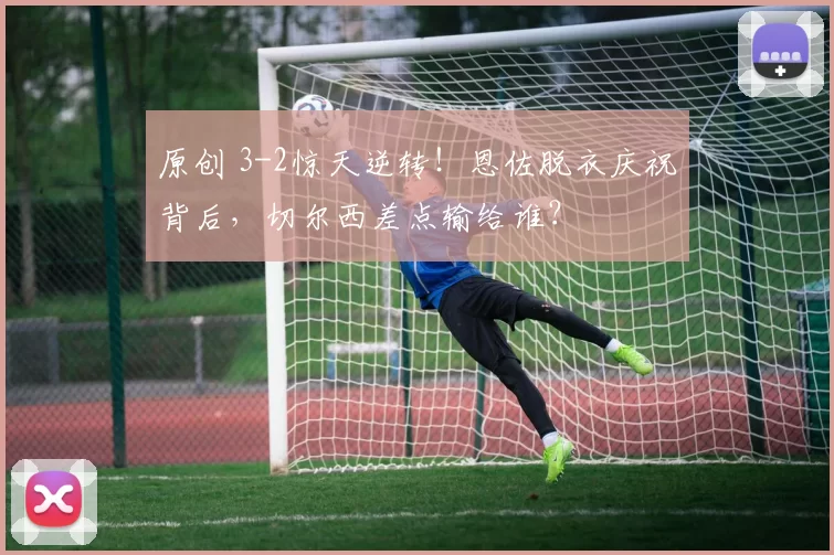 原创 3-2惊天逆转!恩佐脱衣庆祝背后,切尔西差点输给谁?