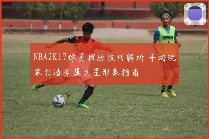 NBA2K17球员捏脸技巧解析 手游玩家打造专属巨星形象指南