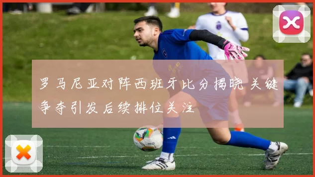 罗马尼亚对阵西班牙比分揭晓 关键争夺引发后续排位关注