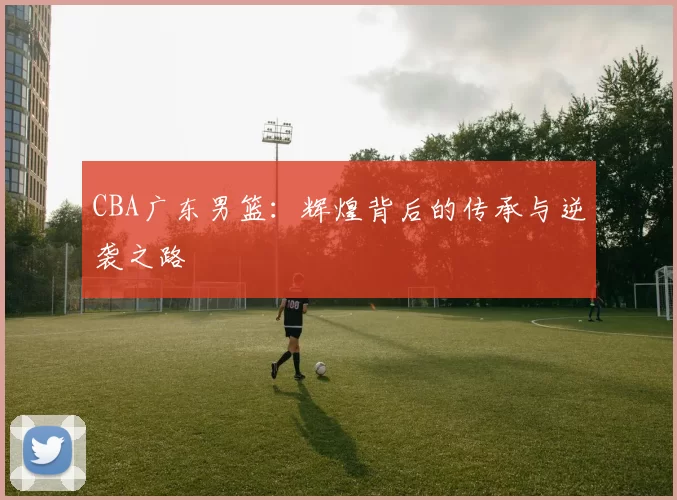 CBA广东男篮：辉煌背后的传承与逆袭之路