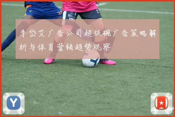 李岱艾广告公司超级碗广告策略解析与体育营销趋势观察