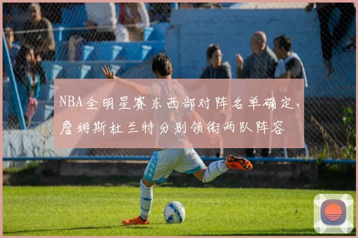 NBA全明星赛东西部对阵名单确定，詹姆斯杜兰特分别领衔两队阵容