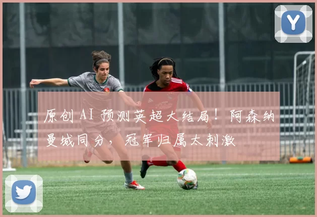 原创 AI 预测英超大结局!阿森纳曼城同分,冠军归属太刺激