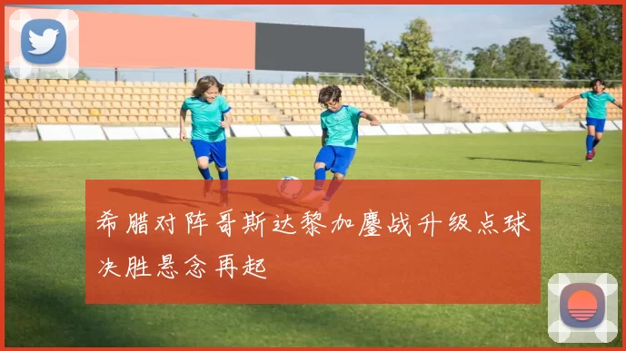 希腊对阵哥斯达黎加鏖战升级点球决胜悬念再起