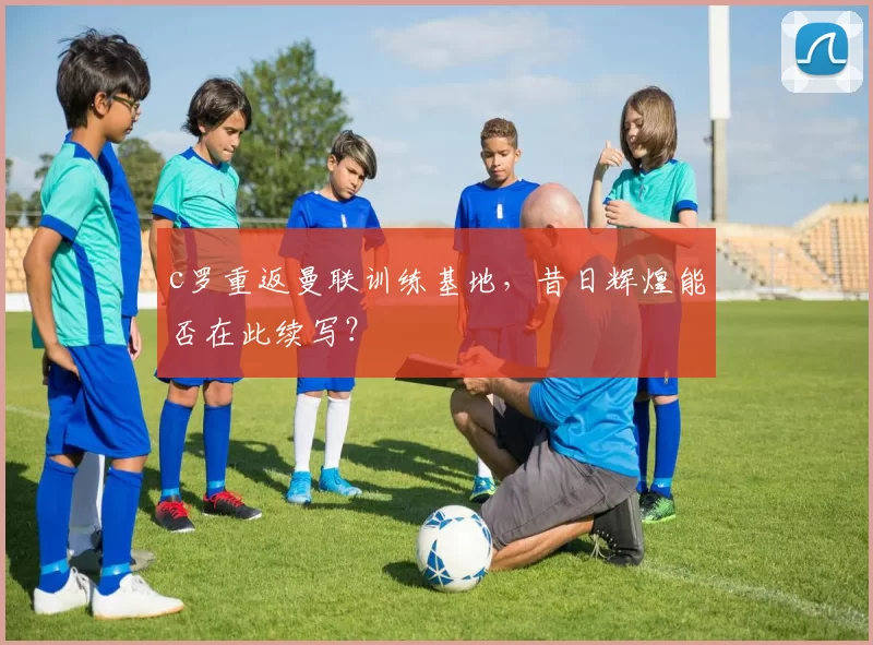 c罗重返曼联训练基地，昔日辉煌能否在此续写？