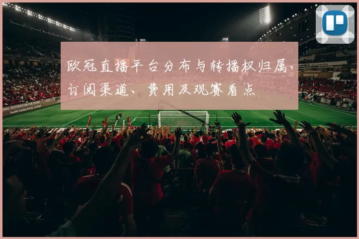 欧冠直播平台分布与转播权归属,订阅渠道、费用及观赛看点