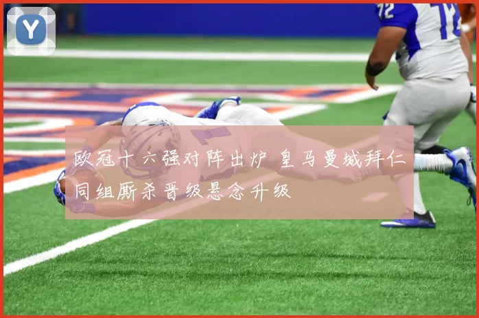 欧冠十六强对阵出炉 皇马曼城拜仁同组厮杀晋级悬念升级