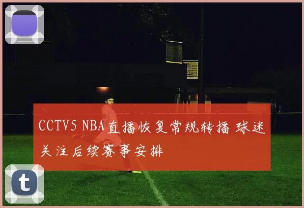 CCTV5 NBA直播恢复常规转播 球迷关注后续赛事安排