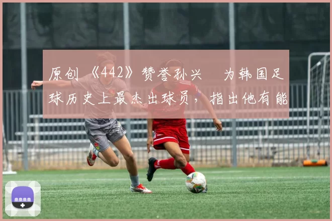 原创 《442》赞誉孙兴慜为韩国足球历史上最杰出球员，指出他有能力威胁各强队