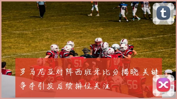 罗马尼亚对阵西班牙比分揭晓 关键争夺引发后续排位关注
