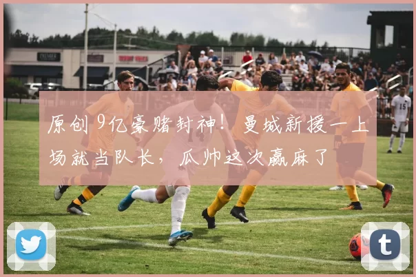 原创 9亿豪赌封神！曼城新援一上场就当队长，瓜帅这次赢麻了