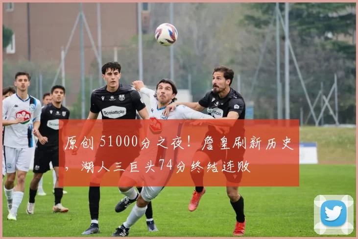 原创 51000分之夜！詹皇刷新历史，湖人三巨头74分终结连败