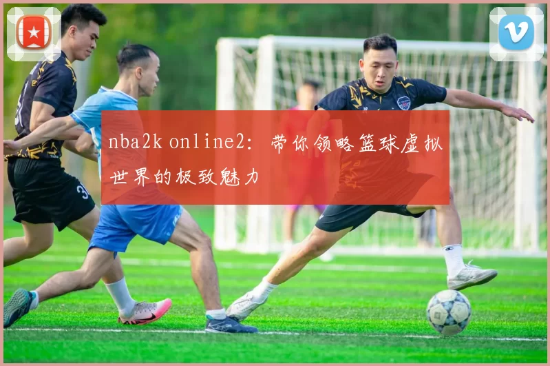 nba2k online2：带你领略篮球虚拟世界的极致魅力