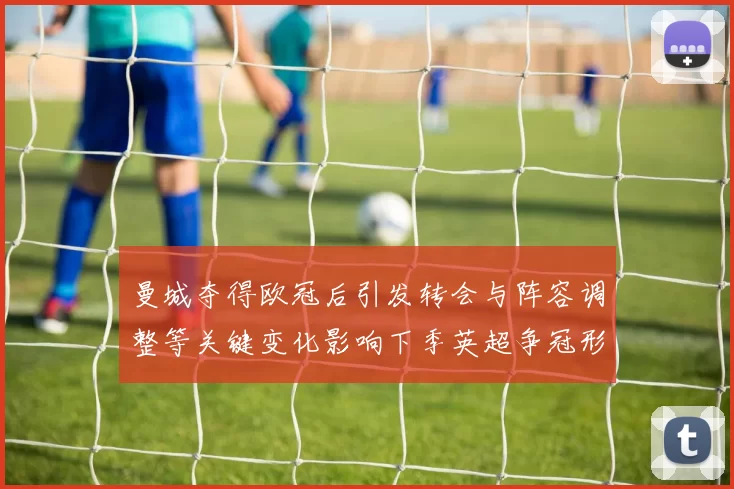 曼城夺得欧冠后引发转会与阵容调整等关键变化影响下季英超争冠形势