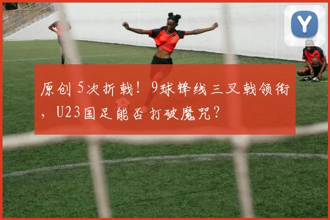 原创 5次折戟！9球锋线三叉戟领衔，U23国足能否打破魔咒？