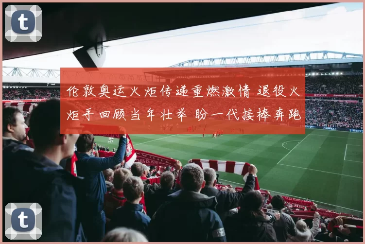 伦敦奥运火炬传递重燃激情 退役火炬手回顾当年壮举 盼一代接棒奔跑