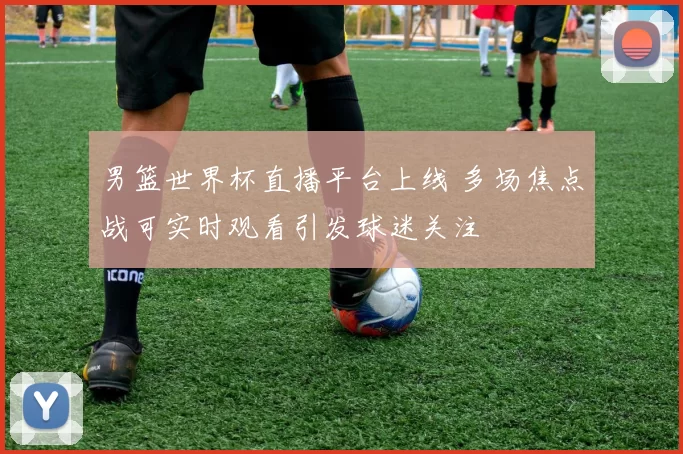 男篮世界杯直播平台上线 多场焦点战可实时观看引发球迷关注