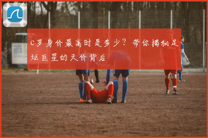 c罗身价最高时是多少？带你揭秘足坛巨星的天价背后