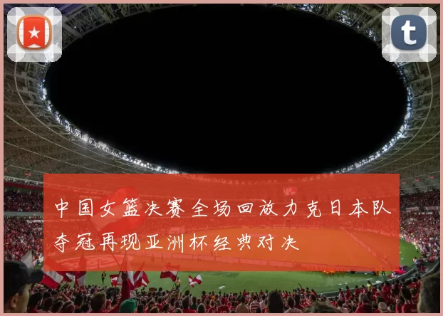 中国女篮决赛全场回放力克日本队夺冠再现亚洲杯经典对决