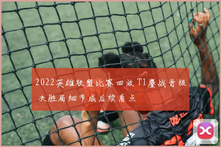 2022英雄联盟比赛回放 T1鏖战晋级 决胜局细节成后续看点