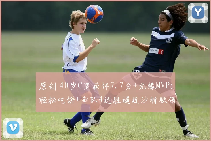 原创 40岁C罗获评7.7分+无缘MVP:轻松吃饼+率队4连胜逼近沙特联领头羊