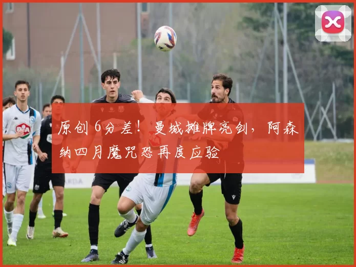 原创 6分差！曼城摊牌亮剑，阿森纳四月魔咒恐再度应验