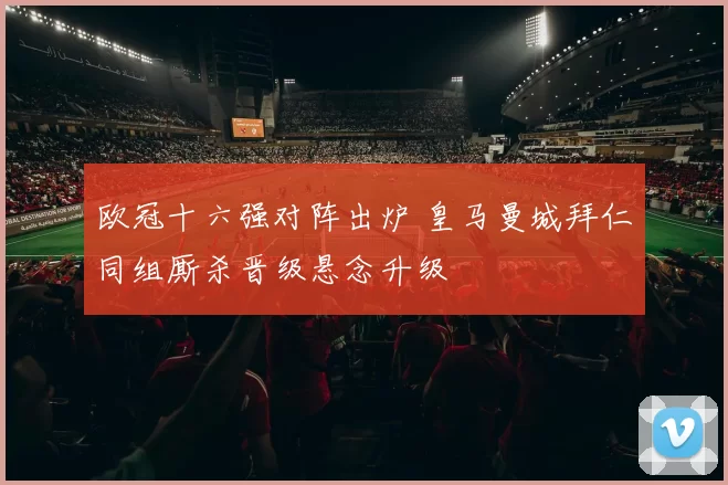 欧冠十六强对阵出炉 皇马曼城拜仁同组厮杀晋级悬念升级