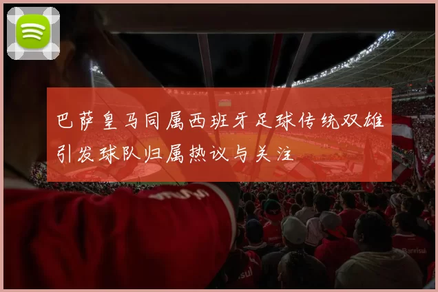 巴萨皇马同属西班牙足球传统双雄引发球队归属热议与关注