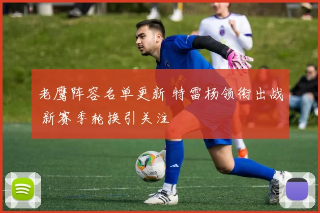 老鹰阵容名单更新 特雷杨领衔出战 新赛季轮换引关注