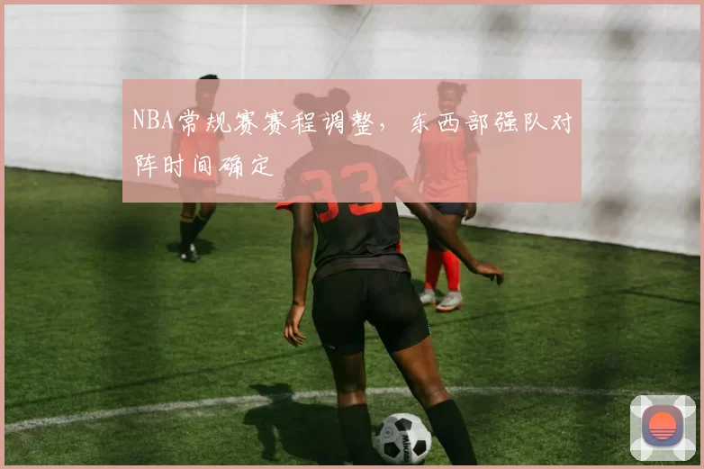 NBA常规赛赛程调整，东西部强队对阵时间确定