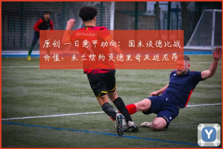 原创 一日意甲动向：国米谈德比战价值，米兰续约莫德里奇及迈尼昂
