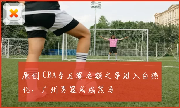 原创 CBA季后赛名额之争进入白热化，广州男篮或成黑马